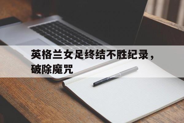 英格兰女足终结不胜纪录，破除魔咒